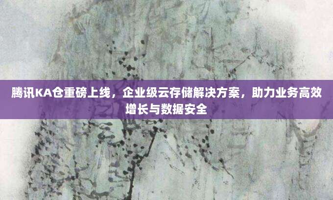 腾讯KA仓重磅上线，企业级云存储解决方案，助力业务高效增长与数据安全