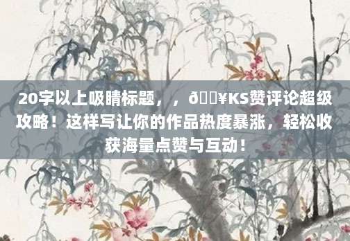 20字以上吸睛标题，，?KS赞评论超级攻略！这样写让你的作品热度暴涨，轻松收获海量点赞与互动！