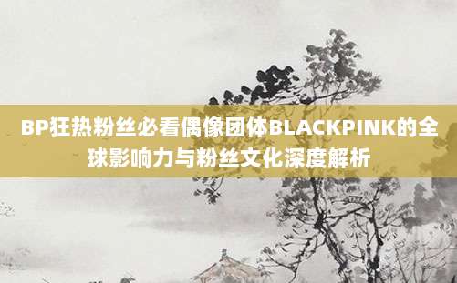 BP狂热粉丝必看偶像团体BLACKPINK的全球影响力与粉丝文化深度解析