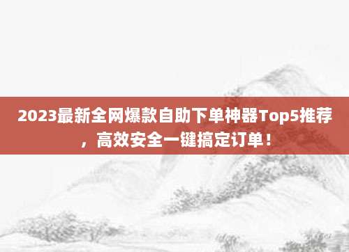 2023最新全网爆款自助下单神器Top5推荐，高效安全一键搞定订单！