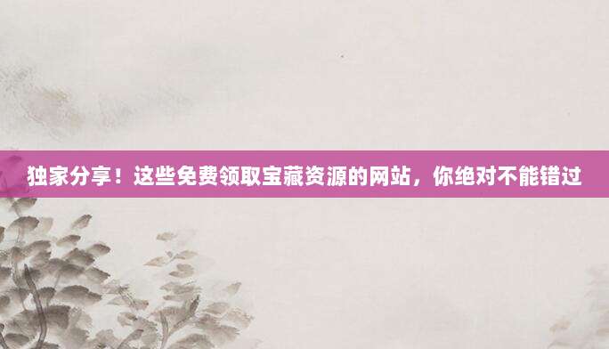 独家分享！这些免费领取宝藏资源的网站，你绝对不能错过