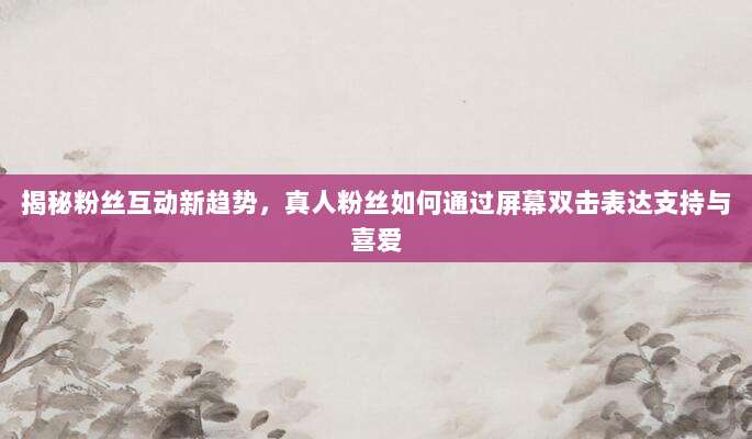揭秘粉丝互动新趋势，真人粉丝如何通过屏幕双击表达支持与喜爱