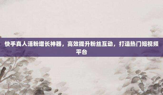 快手真人活粉增长神器，高效提升粉丝互动，打造热门短视频平台