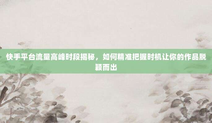 快手平台流量高峰时段揭秘，如何精准把握时机让你的作品脱颖而出