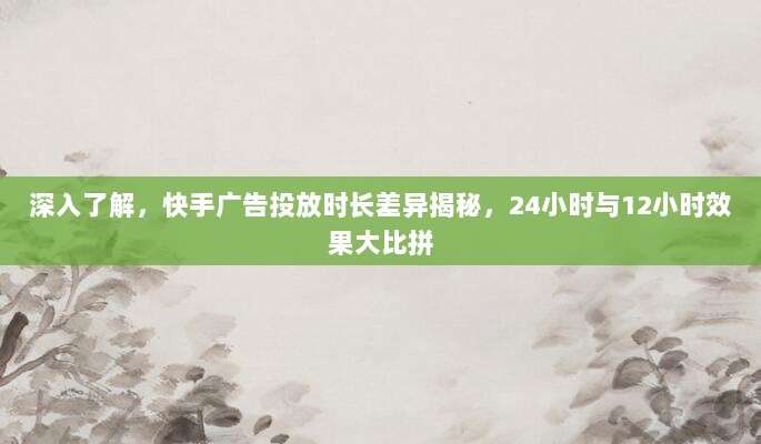 深入了解，快手广告投放时长差异揭秘，24小时与12小时效果大比拼
