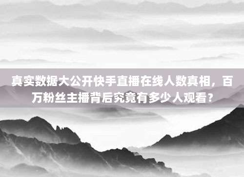真实数据大公开快手直播在线人数真相，百万粉丝主播背后究竟有多少人观看？