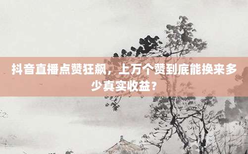 抖音直播点赞狂飙，上万个赞到底能换来多少真实收益？