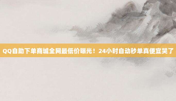 QQ自助下单商城全网最低价曝光！24小时自动秒单真便宜哭了