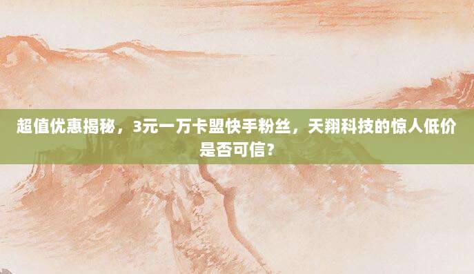 超值优惠揭秘，3元一万卡盟快手粉丝，天翔科技的惊人低价是否可信？