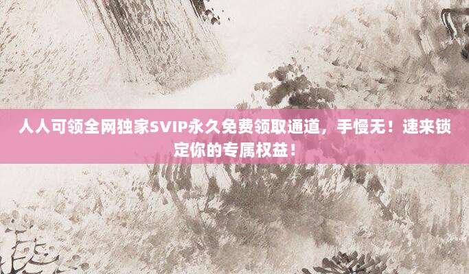 人人可领全网独家SVIP永久免费领取通道，手慢无！速来锁定你的专属权益！