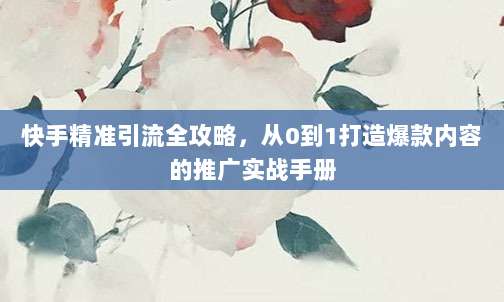 快手精准引流全攻略，从0到1打造爆款内容的推广实战手册