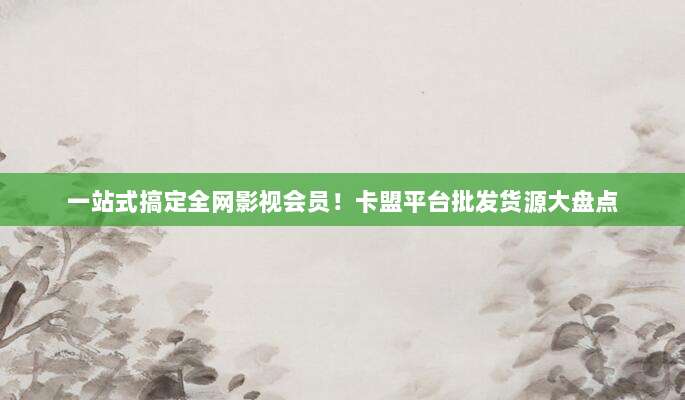 一站式搞定全网影视会员！卡盟平台批发货源大盘点