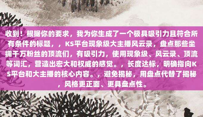 收到！根据你的要求，我为你生成了一个极具吸引力且符合所有条件的标题，，KS平台现象级大主播风云录，盘点那些坐拥千万粉丝的顶流们，有吸引力，使用现象级、风云录、顶流等词汇，营造出宏大和权威的感觉。，长度达标，明确指向KS平台和大主播的核心内容。，避免揭秘，用盘点代替了揭秘，风格更正面、更具盘点性。