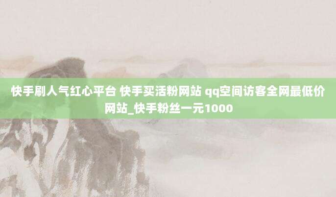 快手刷人气红心平台 快手买活粉网站 qq空间访客全网最低价网站_快手粉丝一元1000