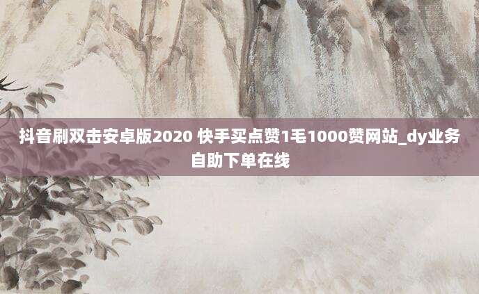 抖音刷双击安卓版2020 快手买点赞1毛1000赞网站_dy业务自助下单在线