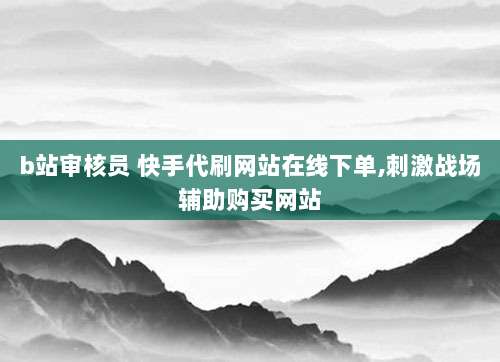 b站审核员 快手代刷网站在线下单,刺激战场辅助购买网站