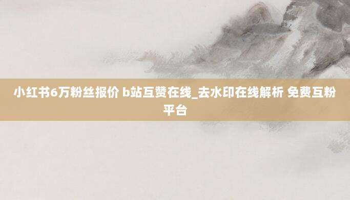 小红书6万粉丝报价 b站互赞在线_去水印在线解析 免费互粉平台