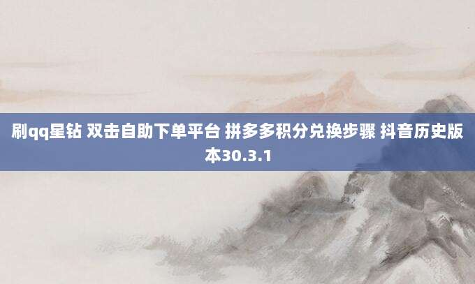 刷qq星钻 双击自助下单平台 拼多多积分兑换步骤 抖音历史版本30.3.1